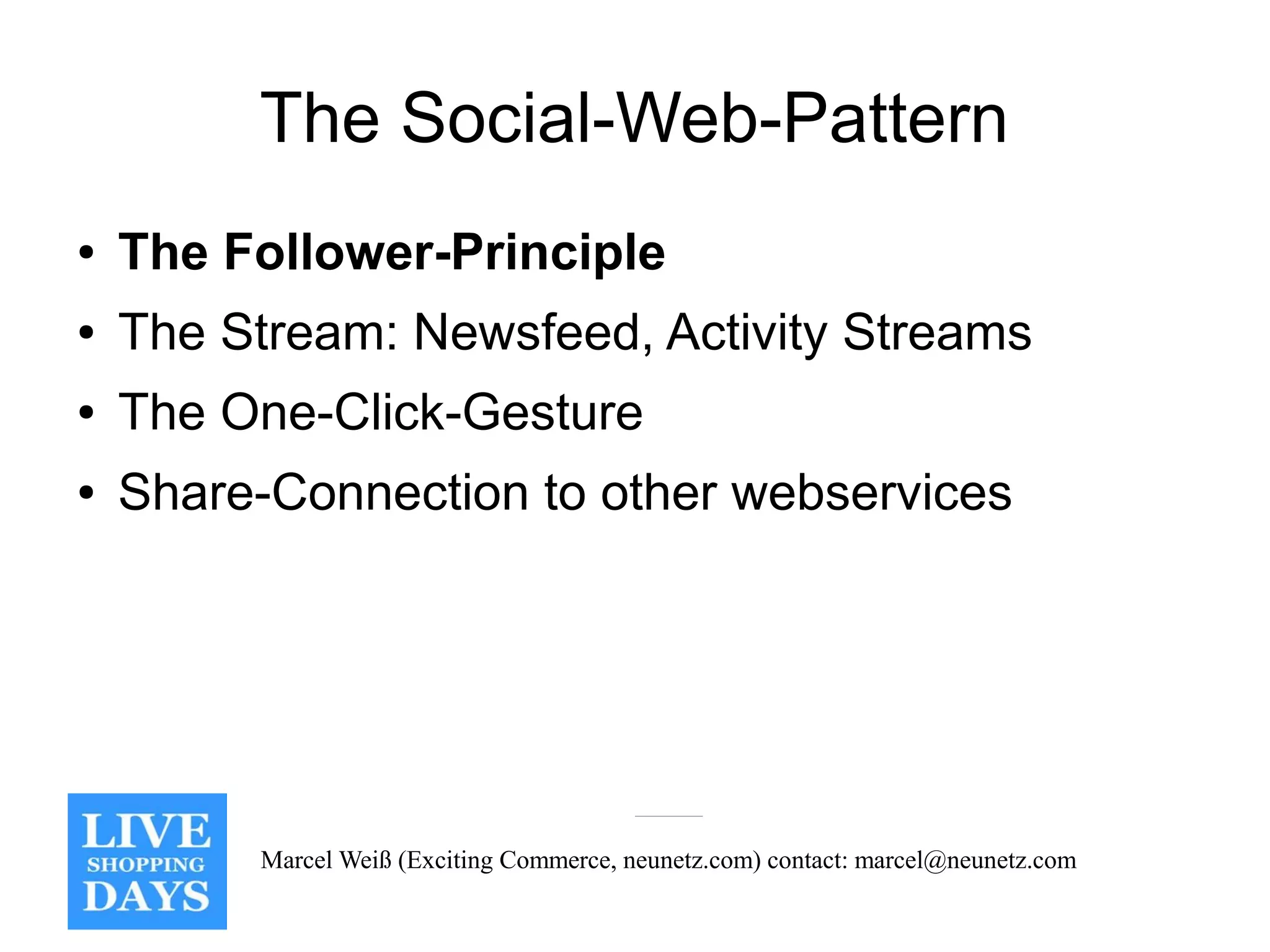 The Social-Web-Pattern
●   The Follower-Principle
●   The Stream: Newsfeed, Activity Streams
●   The One-Click-Gesture
●   Share-Connection to other webservices




         Marcel Weiß (Exciting Commerce, neunetz.com) contact: marcel@neunetz.com
 