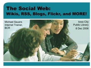 The Social Web: Wikis, RSS, Blogs, Flickr, and MORE! Iowa City Public Library 8 Dec 2006 Michael Sauers Internet Trainer, BCR 