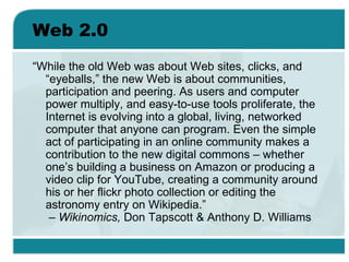 Web 2.0 <ul><li>“ While the old Web was about Web sites, clicks, and “eyeballs,” the new Web is about communities, partici...
