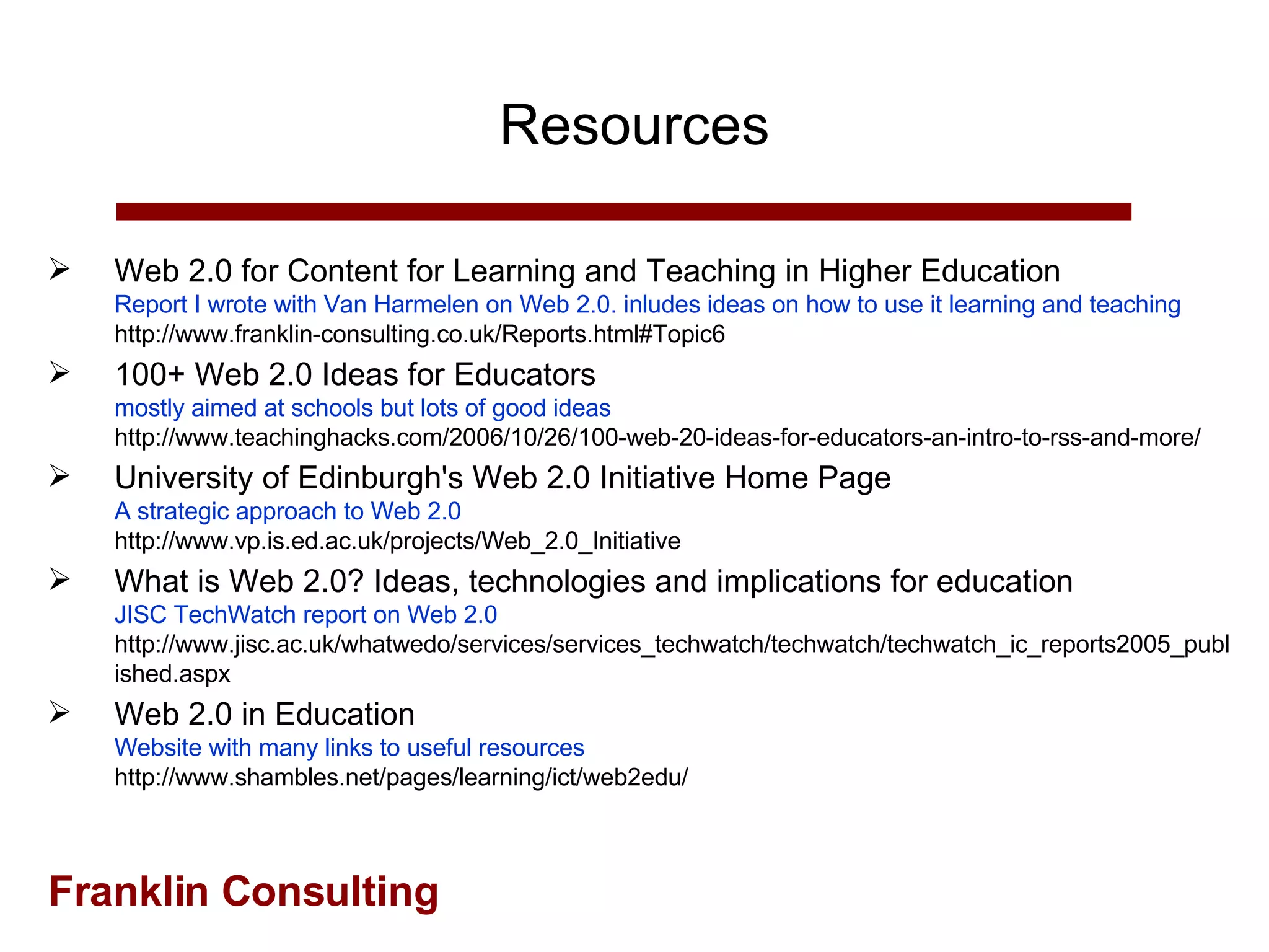 Resources Web 2.0 for Content for Learning and Teaching in Higher Education Report I wrote with Van Harmelen on Web 2.0. inludes ideas on how to use it learning and teaching  http://www.franklin-consulting.co.uk/Reports.html#Topic6 100+ Web 2.0 Ideas for Educators  mostly aimed at schools but lots of good ideas http://www.teachinghacks.com/2006/10/26/100-web-20-ideas-for-educators-an-intro-to-rss-and-more/ University of Edinburgh's Web 2.0 Initiative Home Page A strategic approach to Web 2.0 http://www.vp.is.ed.ac.uk/projects/Web_2.0_Initiative What is Web 2.0? Ideas, technologies and implications for education JISC TechWatch report on Web 2.0 http://www.jisc.ac.uk/whatwedo/services/services_techwatch/techwatch/techwatch_ic_reports2005_published.aspx Web 2.0 in Education Website with many links to useful resources http://www.shambles.net/pages/learning/ict/web2edu/ 
