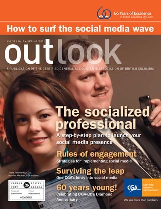 60 Years of Excellence
                                                                         in British Columbia 1951-2011



How to surf the social media wave
Vol. 38 / No. 1             / 2011




                                     The socialized
                                     professional
                                     A step-by-step plan to launch your
                                     social media presence

                                     Rules of engagement
                                     Strategies for implementing social media

 Jason Trefanenko, CGA
 Heather Maclean, CGA student
                                     Surviving the leap
                                     One CGA’s foray into social media

                                     60 years young!
                                     Celebrating CGA-BC’s Diamond
           40069088
                                     Anniversary
 