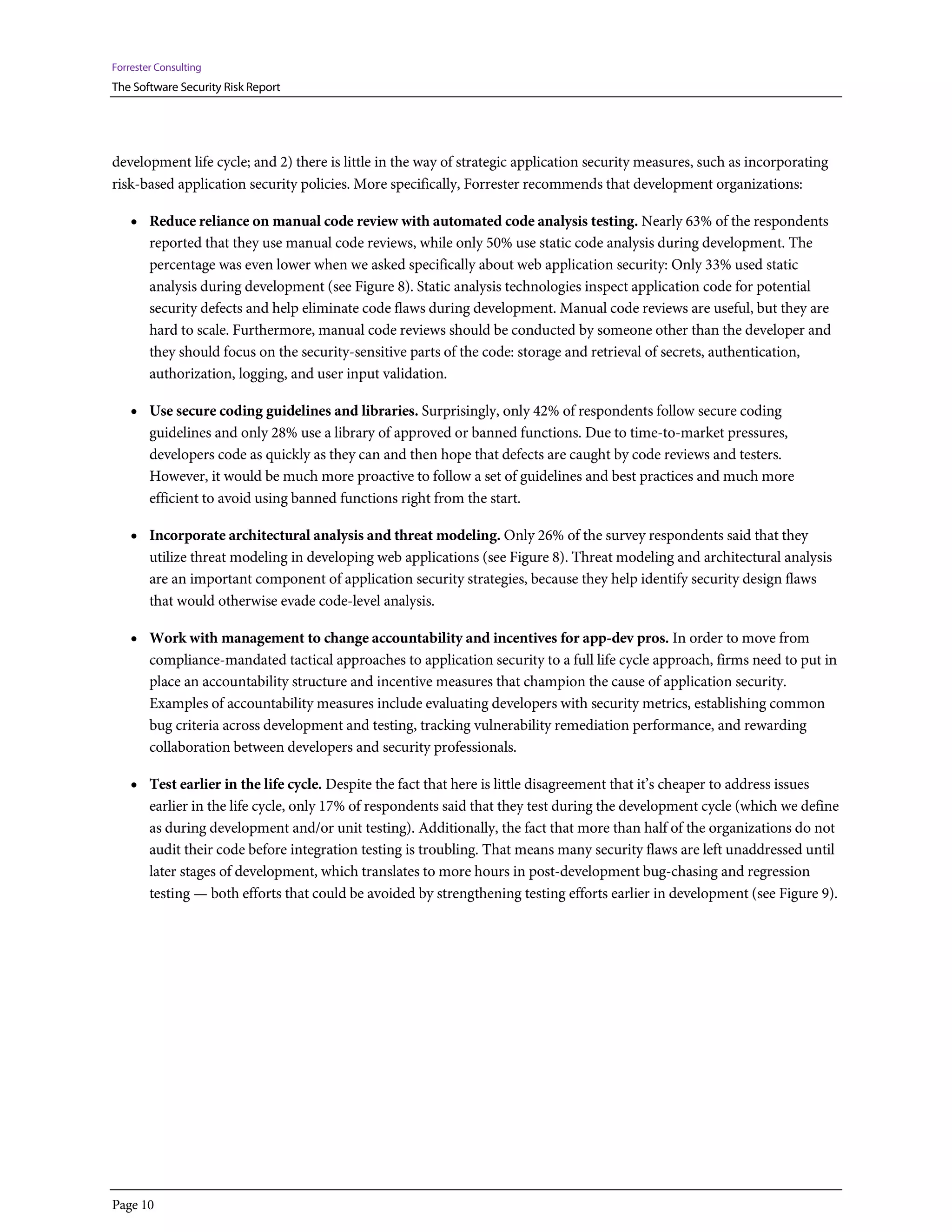 Forrester Consulting
The Software Security Risk Report




development life cycle; and 2) there is little in the way of strategic application security measures, such as incorporating
risk-based application security policies. More specifically, Forrester recommends that development organizations:

    • Reduce reliance on manual code review with automated code analysis testing. Nearly 63% of the respondents
        reported that they use manual code reviews, while only 50% use static code analysis during development. The
        percentage was even lower when we asked specifically about web application security: Only 33% used static
        analysis during development (see Figure 8). Static analysis technologies inspect application code for potential
        security defects and help eliminate code flaws during development. Manual code reviews are useful, but they are
        hard to scale. Furthermore, manual code reviews should be conducted by someone other than the developer and
        they should focus on the security-sensitive parts of the code: storage and retrieval of secrets, authentication,
        authorization, logging, and user input validation.

    • Use secure coding guidelines and libraries. Surprisingly, only 42% of respondents follow secure coding
        guidelines and only 28% use a library of approved or banned functions. Due to time-to-market pressures,
        developers code as quickly as they can and then hope that defects are caught by code reviews and testers.
        However, it would be much more proactive to follow a set of guidelines and best practices and much more
        efficient to avoid using banned functions right from the start.

    • Incorporate architectural analysis and threat modeling. Only 26% of the survey respondents said that they
        utilize threat modeling in developing web applications (see Figure 8). Threat modeling and architectural analysis
        are an important component of application security strategies, because they help identify security design flaws
        that would otherwise evade code-level analysis.

    • Work with management to change accountability and incentives for app-dev pros. In order to move from
        compliance-mandated tactical approaches to application security to a full life cycle approach, firms need to put in
        place an accountability structure and incentive measures that champion the cause of application security.
        Examples of accountability measures include evaluating developers with security metrics, establishing common
        bug criteria across development and testing, tracking vulnerability remediation performance, and rewarding
        collaboration between developers and security professionals.

    • Test earlier in the life cycle. Despite the fact that here is little disagreement that it’s cheaper to address issues
        earlier in the life cycle, only 17% of respondents said that they test during the development cycle (which we define
        as during development and/or unit testing). Additionally, the fact that more than half of the organizations do not
        audit their code before integration testing is troubling. That means many security flaws are left unaddressed until
        later stages of development, which translates to more hours in post-development bug-chasing and regression
        testing — both efforts that could be avoided by strengthening testing efforts earlier in development (see Figure 9).




Page 10
 