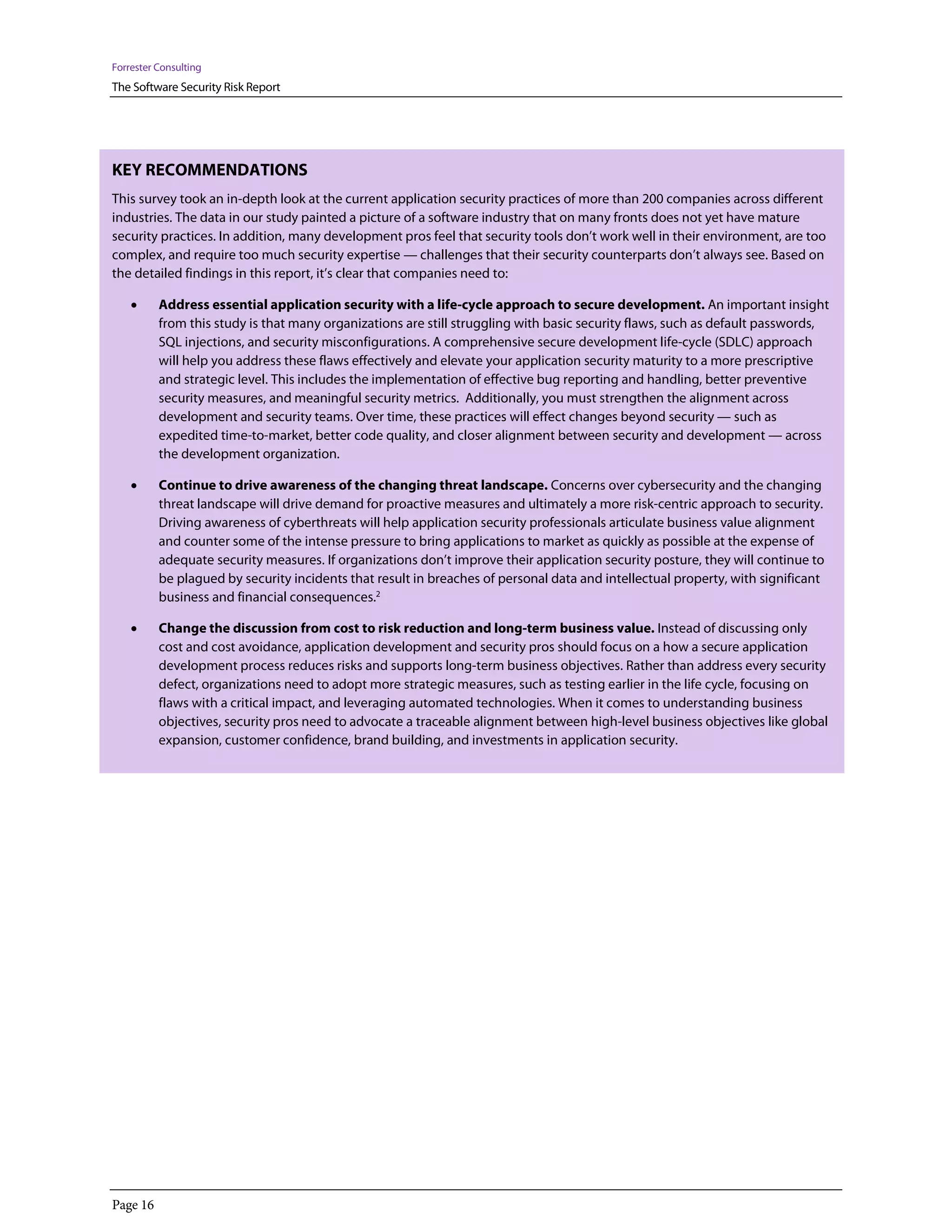 Forrester Consulting
The Software Security Risk Report




KEY RECOMMENDATIONS
This survey took an in-depth look at the current application security practices of more than 200 companies across different
industries. The data in our study painted a picture of a software industry that on many fronts does not yet have mature
security practices. In addition, many development pros feel that security tools don’t work well in their environment, are too
complex, and require too much security expertise — challenges that their security counterparts don’t always see. Based on
the detailed findings in this report, it’s clear that companies need to:

    •     Address essential application security with a life-cycle approach to secure development. An important insight
          from this study is that many organizations are still struggling with basic security flaws, such as default passwords,
          SQL injections, and security misconfigurations. A comprehensive secure development life-cycle (SDLC) approach
          will help you address these flaws effectively and elevate your application security maturity to a more prescriptive
          and strategic level. This includes the implementation of effective bug reporting and handling, better preventive
          security measures, and meaningful security metrics. Additionally, you must strengthen the alignment across
          development and security teams. Over time, these practices will effect changes beyond security — such as
          expedited time-to-market, better code quality, and closer alignment between security and development — across
          the development organization.

    •     Continue to drive awareness of the changing threat landscape. Concerns over cybersecurity and the changing
          threat landscape will drive demand for proactive measures and ultimately a more risk-centric approach to security.
          Driving awareness of cyberthreats will help application security professionals articulate business value alignment
          and counter some of the intense pressure to bring applications to market as quickly as possible at the expense of
          adequate security measures. If organizations don’t improve their application security posture, they will continue to
          be plagued by security incidents that result in breaches of personal data and intellectual property, with significant
          business and financial consequences.2

    •     Change the discussion from cost to risk reduction and long-term business value. Instead of discussing only
          cost and cost avoidance, application development and security pros should focus on a how a secure application
          development process reduces risks and supports long-term business objectives. Rather than address every security
          defect, organizations need to adopt more strategic measures, such as testing earlier in the life cycle, focusing on
          flaws with a critical impact, and leveraging automated technologies. When it comes to understanding business
          objectives, security pros need to advocate a traceable alignment between high-level business objectives like global
          expansion, customer confidence, brand building, and investments in application security.




Page 16
 