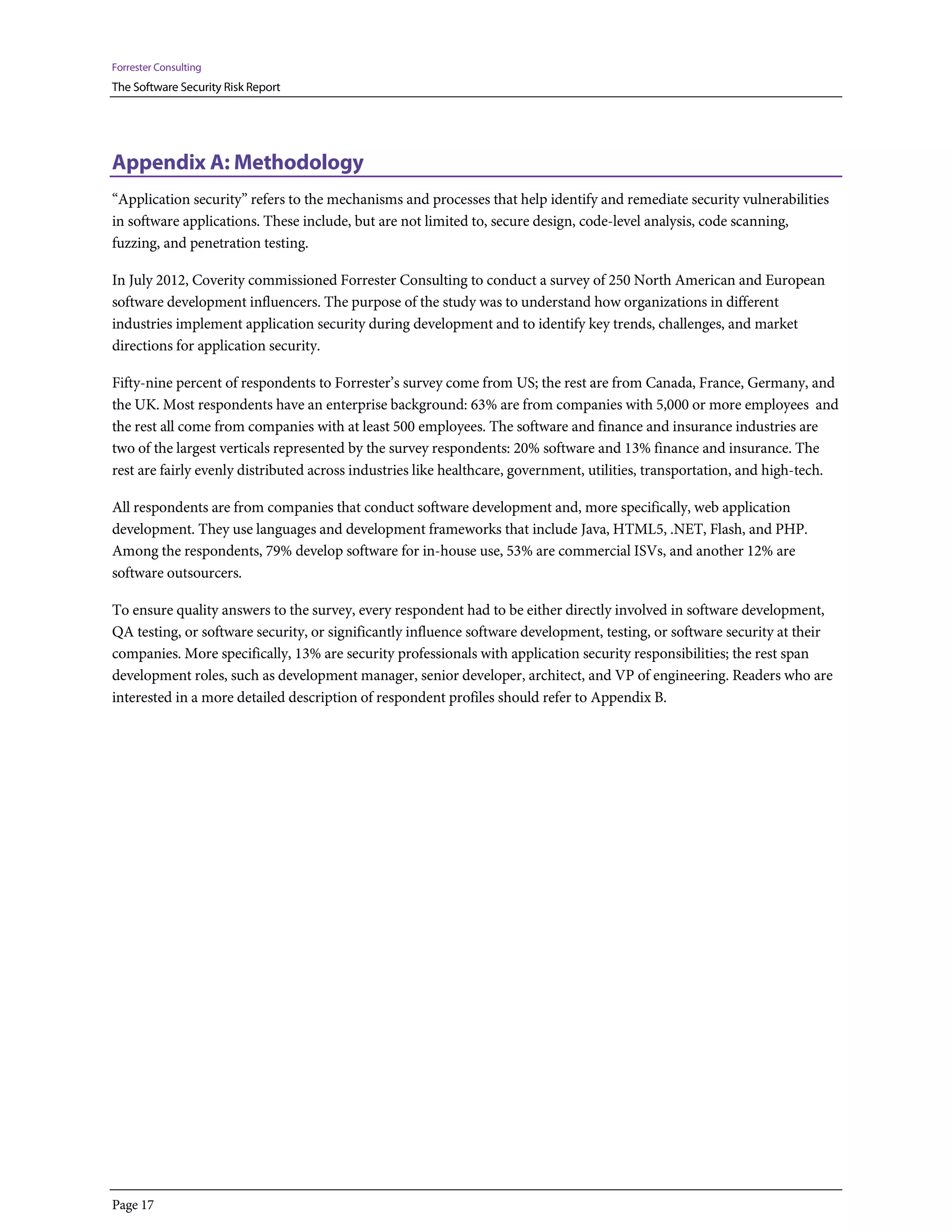 Forrester Consulting
The Software Security Risk Report




Appendix A: Methodology
“Application security” refers to the mechanisms and processes that help identify and remediate security vulnerabilities
in software applications. These include, but are not limited to, secure design, code-level analysis, code scanning,
fuzzing, and penetration testing.

In July 2012, Coverity commissioned Forrester Consulting to conduct a survey of 250 North American and European
software development influencers. The purpose of the study was to understand how organizations in different
industries implement application security during development and to identify key trends, challenges, and market
directions for application security.

Fifty-nine percent of respondents to Forrester’s survey come from US; the rest are from Canada, France, Germany, and
the UK. Most respondents have an enterprise background: 63% are from companies with 5,000 or more employees and
the rest all come from companies with at least 500 employees. The software and finance and insurance industries are
two of the largest verticals represented by the survey respondents: 20% software and 13% finance and insurance. The
rest are fairly evenly distributed across industries like healthcare, government, utilities, transportation, and high-tech.

All respondents are from companies that conduct software development and, more specifically, web application
development. They use languages and development frameworks that include Java, HTML5, .NET, Flash, and PHP.
Among the respondents, 79% develop software for in-house use, 53% are commercial ISVs, and another 12% are
software outsourcers.

To ensure quality answers to the survey, every respondent had to be either directly involved in software development,
QA testing, or software security, or significantly influence software development, testing, or software security at their
companies. More specifically, 13% are security professionals with application security responsibilities; the rest span
development roles, such as development manager, senior developer, architect, and VP of engineering. Readers who are
interested in a more detailed description of respondent profiles should refer to Appendix B.




Page 17
 