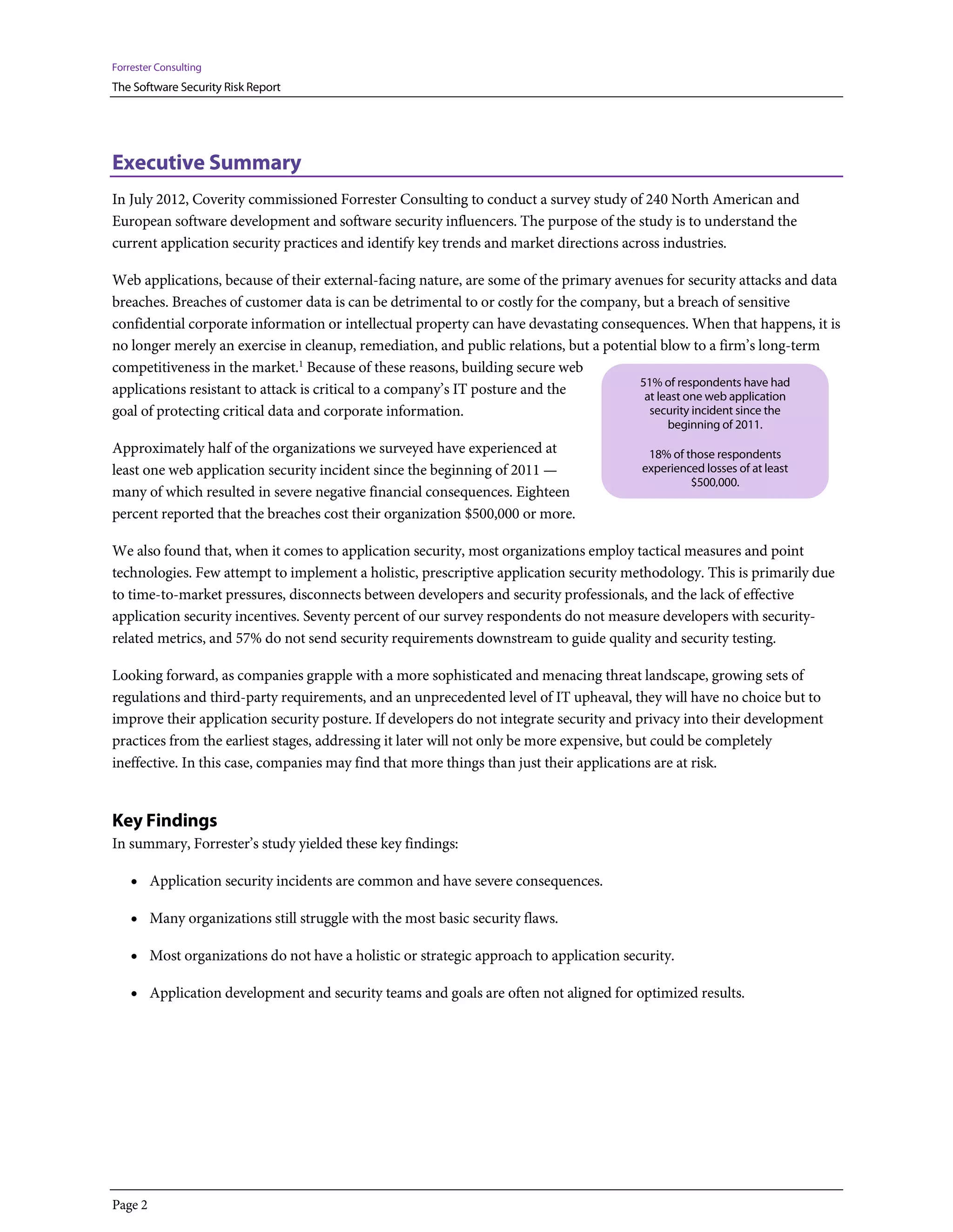 Forrester Consulting
The Software Security Risk Report




Executive Summary
In July 2012, Coverity commissioned Forrester Consulting to conduct a survey study of 240 North American and
European software development and software security influencers. The purpose of the study is to understand the
current application security practices and identify key trends and market directions across industries.

Web applications, because of their external-facing nature, are some of the primary avenues for security attacks and data
breaches. Breaches of customer data is can be detrimental to or costly for the company, but a breach of sensitive
confidential corporate information or intellectual property can have devastating consequences. When that happens, it is
no longer merely an exercise in cleanup, remediation, and public relations, but a potential blow to a firm’s long-term
competitiveness in the market.1 Because of these reasons, building secure web
                                                                                       51% of respondents have had
applications resistant to attack is critical to a company’s IT posture and the          at least one web application
goal of protecting critical data and corporate information.                              security incident since the
                                                                                             beginning of 2011.
Approximately half of the organizations we surveyed have experienced at                  18% of those respondents
least one web application security incident since the beginning of 2011 —               experienced losses of at least
                                                                                                 $500,000.
many of which resulted in severe negative financial consequences. Eighteen
percent reported that the breaches cost their organization $500,000 or more.

We also found that, when it comes to application security, most organizations employ tactical measures and point
technologies. Few attempt to implement a holistic, prescriptive application security methodology. This is primarily due
to time-to-market pressures, disconnects between developers and security professionals, and the lack of effective
application security incentives. Seventy percent of our survey respondents do not measure developers with security-
related metrics, and 57% do not send security requirements downstream to guide quality and security testing.

Looking forward, as companies grapple with a more sophisticated and menacing threat landscape, growing sets of
regulations and third-party requirements, and an unprecedented level of IT upheaval, they will have no choice but to
improve their application security posture. If developers do not integrate security and privacy into their development
practices from the earliest stages, addressing it later will not only be more expensive, but could be completely
ineffective. In this case, companies may find that more things than just their applications are at risk.


Key Findings
In summary, Forrester’s study yielded these key findings:

    • Application security incidents are common and have severe consequences.

    • Many organizations still struggle with the most basic security flaws.

    • Most organizations do not have a holistic or strategic approach to application security.

    • Application development and security teams and goals are often not aligned for optimized results.




Page 2
 