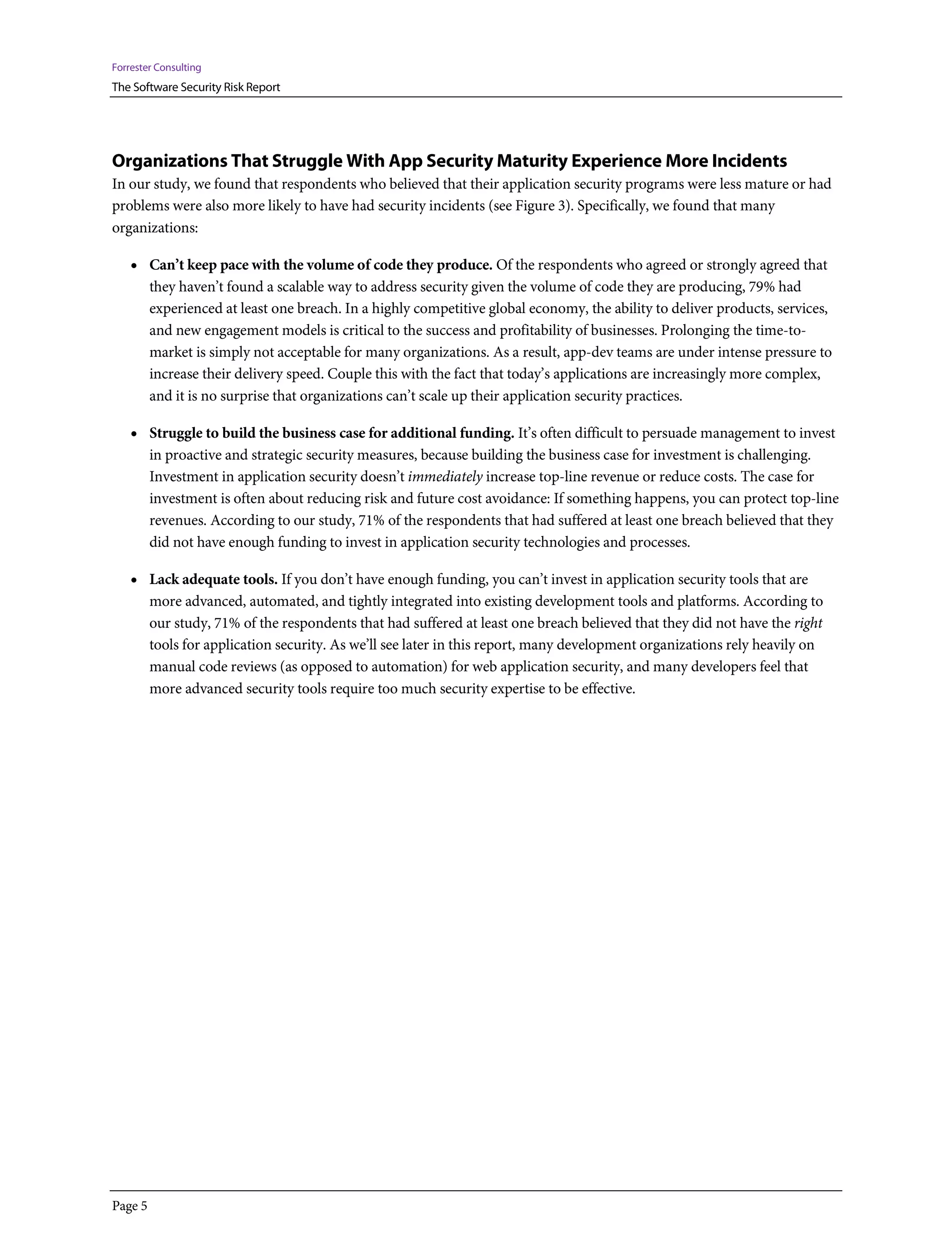 Forrester Consulting
The Software Security Risk Report




Organizations That Struggle With App Security Maturity Experience More Incidents
In our study, we found that respondents who believed that their application security programs were less mature or had
problems were also more likely to have had security incidents (see Figure 3). Specifically, we found that many
organizations:

    • Can’t keep pace with the volume of code they produce. Of the respondents who agreed or strongly agreed that
         they haven’t found a scalable way to address security given the volume of code they are producing, 79% had
         experienced at least one breach. In a highly competitive global economy, the ability to deliver products, services,
         and new engagement models is critical to the success and profitability of businesses. Prolonging the time-to-
         market is simply not acceptable for many organizations. As a result, app-dev teams are under intense pressure to
         increase their delivery speed. Couple this with the fact that today’s applications are increasingly more complex,
         and it is no surprise that organizations can’t scale up their application security practices.

    • Struggle to build the business case for additional funding. It’s often difficult to persuade management to invest
         in proactive and strategic security measures, because building the business case for investment is challenging.
         Investment in application security doesn’t immediately increase top-line revenue or reduce costs. The case for
         investment is often about reducing risk and future cost avoidance: If something happens, you can protect top-line
         revenues. According to our study, 71% of the respondents that had suffered at least one breach believed that they
         did not have enough funding to invest in application security technologies and processes.

    • Lack adequate tools. If you don’t have enough funding, you can’t invest in application security tools that are
         more advanced, automated, and tightly integrated into existing development tools and platforms. According to
         our study, 71% of the respondents that had suffered at least one breach believed that they did not have the right
         tools for application security. As we’ll see later in this report, many development organizations rely heavily on
         manual code reviews (as opposed to automation) for web application security, and many developers feel that
         more advanced security tools require too much security expertise to be effective.




Page 5
 
