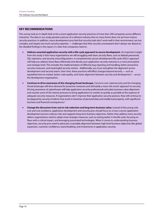 Forrester Consulting
The Software Security Risk Report




KEY RECOMMENDATIONS
This survey took an in-depth look at the current application security practices of more than 200 companies across different
industries. The data in our study painted a picture of a software industry that on many fronts does not yet have mature
security practices. In addition, many development pros feel that security tools don’t work well in their environment, are too
complex, and require too much security expertise — challenges that their security counterparts don’t always see. Based on
the detailed findings in this report, it’s clear that companies need to:

    •     Address essential application security with a life-cycle approach to secure development. An important insight
          from this study is that many organizations are still struggling with basic security flaws, such as default passwords,
          SQL injections, and security misconfigurations. A comprehensive secure development life-cycle (SDLC) approach
          will help you address these flaws effectively and elevate your application security maturity to a more prescriptive
          and strategic level. This includes the implementation of effective bug reporting and handling, better preventive
          security measures, and meaningful security metrics. Additionally, you must strengthen the alignment across
          development and security teams. Over time, these practices will effect changes beyond security — such as
          expedited time-to-market, better code quality, and closer alignment between security and development — across
          the development organization.

    •     Continue to drive awareness of the changing threat landscape. Concerns over cybersecurity and the changing
          threat landscape will drive demand for proactive measures and ultimately a more risk-centric approach to security.
          Driving awareness of cyberthreats will help application security professionals articulate business value alignment
          and counter some of the intense pressure to bring applications to market as quickly as possible at the expense of
          adequate security measures. If organizations don’t improve their application security posture, they will continue to
          be plagued by security incidents that result in breaches of personal data and intellectual property, with significant
          business and financial consequences.2

    •     Change the discussion from cost to risk reduction and long-term business value. Instead of discussing only
          cost and cost avoidance, application development and security pros should focus on a how a secure application
          development process reduces risks and supports long-term business objectives. Rather than address every security
          defect, organizations need to adopt more strategic measures, such as testing earlier in the life cycle, focusing on
          flaws with a critical impact, and leveraging automated technologies. When it comes to understanding business
          objectives, security pros need to advocate a traceable alignment between high-level business objectives like global
          expansion, customer confidence, brand building, and investments in application security.




Page 16
 