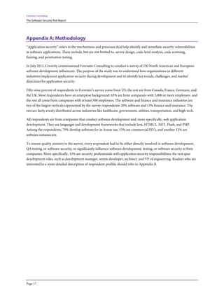 Forrester Consulting
The Software Security Risk Report




Appendix A: Methodology
“Application security” refers to the mechanisms and processes that help identify and remediate security vulnerabilities
in software applications. These include, but are not limited to, secure design, code-level analysis, code scanning,
fuzzing, and penetration testing.

In July 2012, Coverity commissioned Forrester Consulting to conduct a survey of 250 North American and European
software development influencers. The purpose of the study was to understand how organizations in different
industries implement application security during development and to identify key trends, challenges, and market
directions for application security.

Fifty-nine percent of respondents to Forrester’s survey come from US; the rest are from Canada, France, Germany, and
the UK. Most respondents have an enterprise background: 63% are from companies with 5,000 or more employees and
the rest all come from companies with at least 500 employees. The software and finance and insurance industries are
two of the largest verticals represented by the survey respondents: 20% software and 13% finance and insurance. The
rest are fairly evenly distributed across industries like healthcare, government, utilities, transportation, and high-tech.

All respondents are from companies that conduct software development and, more specifically, web application
development. They use languages and development frameworks that include Java, HTML5, .NET, Flash, and PHP.
Among the respondents, 79% develop software for in-house use, 53% are commercial ISVs, and another 12% are
software outsourcers.

To ensure quality answers to the survey, every respondent had to be either directly involved in software development,
QA testing, or software security, or significantly influence software development, testing, or software security at their
companies. More specifically, 13% are security professionals with application security responsibilities; the rest span
development roles, such as development manager, senior developer, architect, and VP of engineering. Readers who are
interested in a more detailed description of respondent profiles should refer to Appendix B.




Page 17
 