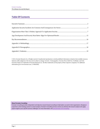 Forrester Consulting
The Software Security Risk Report




Table Of Contents

Executive Summary ................................................................................................................................................................................. 2

Application Security Incidents Are Common And Consequences Are Severe ........................................................................... 3

Organizations Must Take A Holistic Approach To Application Security .................................................................................... 7

App Development And Security Must Better Align For Optimized Results ............................................................................. 12

Key Recommendations ......................................................................................................................................................................... 16

Appendix A: Methodology................................................................................................................................................................... 17

Appendix B: Demographics ................................................................................................................................................................. 18

Appendix C: Endnotes .......................................................................................................................................................................... 19



© 2012, Forrester Research, Inc. All rights reserved. Unauthorized reproduction is strictly prohibited. Information is based on best available resources.
Opinions reflect judgment at the time and are subject to change. Forrester®, Technographics®, Forrester Wave, RoleView, TechRadar, and Total
Economic Impact are trademarks of Forrester Research, Inc. All other trademarks are the property of their respective companies. For additional
information, go to www.forrester.com. [1-HMGX0Z]




About Forrester Consulting
Forrester Consulting provides independent and objective research-based consulting to help leaders succeed in their organizations. Ranging in
scope from a short strategy session to custom projects, Forrester’s Consulting services connect you directly with research analysts who apply
expert insight to your specific business challenges. For more information, visit www.forrester.com/consulting.




Page 1
 