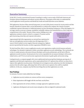 Forrester Consulting
The Software Security Risk Report




Executive Summary
In July 2012, Coverity commissioned Forrester Consulting to conduct a survey study of 240 North American and
European software development and software security influencers. The purpose of the study is to understand the
current application security practices and identify key trends and market directions across industries.

Web applications, because of their external-facing nature, are some of the primary avenues for security attacks and data
breaches. Breaches of customer data is can be detrimental to or costly for the company, but a breach of sensitive
confidential corporate information or intellectual property can have devastating consequences. When that happens, it is
no longer merely an exercise in cleanup, remediation, and public relations, but a potential blow to a firm’s long-term
competitiveness in the market.1 Because of these reasons, building secure web
                                                                                       51% of respondents have had
applications resistant to attack is critical to a company’s IT posture and the          at least one web application
goal of protecting critical data and corporate information.                              security incident since the
                                                                                             beginning of 2011.
Approximately half of the organizations we surveyed have experienced at                  18% of those respondents
least one web application security incident since the beginning of 2011 —               experienced losses of at least
                                                                                                 $500,000.
many of which resulted in severe negative financial consequences. Eighteen
percent reported that the breaches cost their organization $500,000 or more.

We also found that, when it comes to application security, most organizations employ tactical measures and point
technologies. Few attempt to implement a holistic, prescriptive application security methodology. This is primarily due
to time-to-market pressures, disconnects between developers and security professionals, and the lack of effective
application security incentives. Seventy percent of our survey respondents do not measure developers with security-
related metrics, and 57% do not send security requirements downstream to guide quality and security testing.

Looking forward, as companies grapple with a more sophisticated and menacing threat landscape, growing sets of
regulations and third-party requirements, and an unprecedented level of IT upheaval, they will have no choice but to
improve their application security posture. If developers do not integrate security and privacy into their development
practices from the earliest stages, addressing it later will not only be more expensive, but could be completely
ineffective. In this case, companies may find that more things than just their applications are at risk.


Key Findings
In summary, Forrester’s study yielded these key findings:

    • Application security incidents are common and have severe consequences.

    • Many organizations still struggle with the most basic security flaws.

    • Most organizations do not have a holistic or strategic approach to application security.

    • Application development and security teams and goals are often not aligned for optimized results.




Page 2
 