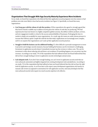 Forrester Consulting
The Software Security Risk Report




Organizations That Struggle With App Security Maturity Experience More Incidents
In our study, we found that respondents who believed that their application security programs were less mature or had
problems were also more likely to have had security incidents (see Figure 3). Specifically, we found that many
organizations:

    • Can’t keep pace with the volume of code they produce. Of the respondents who agreed or strongly agreed that
         they haven’t found a scalable way to address security given the volume of code they are producing, 79% had
         experienced at least one breach. In a highly competitive global economy, the ability to deliver products, services,
         and new engagement models is critical to the success and profitability of businesses. Prolonging the time-to-
         market is simply not acceptable for many organizations. As a result, app-dev teams are under intense pressure to
         increase their delivery speed. Couple this with the fact that today’s applications are increasingly more complex,
         and it is no surprise that organizations can’t scale up their application security practices.

    • Struggle to build the business case for additional funding. It’s often difficult to persuade management to invest
         in proactive and strategic security measures, because building the business case for investment is challenging.
         Investment in application security doesn’t immediately increase top-line revenue or reduce costs. The case for
         investment is often about reducing risk and future cost avoidance: If something happens, you can protect top-line
         revenues. According to our study, 71% of the respondents that had suffered at least one breach believed that they
         did not have enough funding to invest in application security technologies and processes.

    • Lack adequate tools. If you don’t have enough funding, you can’t invest in application security tools that are
         more advanced, automated, and tightly integrated into existing development tools and platforms. According to
         our study, 71% of the respondents that had suffered at least one breach believed that they did not have the right
         tools for application security. As we’ll see later in this report, many development organizations rely heavily on
         manual code reviews (as opposed to automation) for web application security, and many developers feel that
         more advanced security tools require too much security expertise to be effective.




Page 5
 