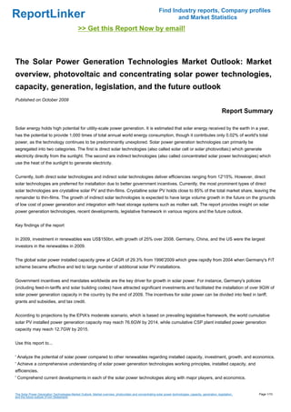 Find Industry reports, Company profiles
ReportLinker                                                                                                       and Market Statistics
                                               >> Get this Report Now by email!



The Solar Power Generation Technologies Market Outlook: Market
overview, photovoltaic and concentrating solar power technologies,
capacity, generation, legislation, and the future outlook
Published on October 2009

                                                                                                                                                           Report Summary

Solar energy holds high potential for utility-scale power generation. It is estimated that solar energy received by the earth in a year,
has the potential to provide 1,000 times of total annual world energy consumption, though it contributes only 0.02% of world's total
power, as the technology continues to be predominantly unexplored. Solar power generation technologies can primarily be
segregated into two categories. The first is direct solar technologies (also called solar cell or solar photovoltaic) which generate
electricity directly from the sunlight. The second are indirect technologies (also called concentrated solar power technologies) which
use the heat of the sunlight to generate electricity.


Currently, both direct solar technologies and indirect solar technologies deliver efficiencies ranging from 12'15%. However, direct
solar technologies are preferred for installation due to better government incentives. Currently, the most prominent types of direct
solar technologies are crystalline solar PV and thin-films. Crystalline solar PV holds close to 85% of the total market share, leaving the
remainder to thin-films. The growth of indirect solar technologies is expected to have large volume growth in the future on the grounds
of low cost of power generation and integration with heat storage systems such as molten salt. The report provides insight on solar
power generation technologies, recent developments, legislative framework in various regions and the future outlook.


Key findings of the report


In 2009, investment in renewables was US$150bn, with growth of 25% over 2008. Germany, China, and the US were the largest
investors in the renewables in 2009.


The global solar power installed capacity grew at CAGR of 29.3% from 1996'2009 which grew rapidly from 2004 when Germany's FiT
scheme became effective and led to large number of additional solar PV installations.


Government incentives and mandates worldwide are the key driver for growth in solar power. For instance, Germany's policies
(including feed-in-tariffs and solar building codes) have attracted significant investments and facilitated the installation of over 9GW of
solar power generation capacity in the country by the end of 2009. The incentives for solar power can be divided into feed in tariff,
grants and subsidies, and tax credit.


According to projections by the EPIA's moderate scenario, which is based on prevailing legislative framework, the world cumulative
solar PV installed power generation capacity may reach 76.6GW by 2014, while cumulative CSP plant installed power generation
capacity may reach 12.7GW by 2015.


Use this report to...


' Analyze the potential of solar power compared to other renewables regarding installed capacity, investment, growth, and economics.
' Achieve a comprehensive understanding of solar power generation technologies working principles, installed capacity, and
efficiencies.
' Comprehend current developments in each of the solar power technologies along with major players, and economics.


The Solar Power Generation Technologies Market Outlook: Market overview, photovoltaic and concentrating solar power technologies, capacity, generation, legislation,   Page 1/10
and the future outlook (From Slideshare)
 