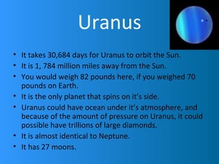 Uranus
• It takes 30,684 days for Uranus to orbit the Sun.
• It is 1, 784 million miles away from the Sun.
• You would weigh 82 pounds here, if you weighed 70
pounds on Earth.
• It is the only planet that spins on it’s side.
• Uranus could have ocean under it’s atmosphere, and
because of the amount of pressure on Uranus, it could
possible have trillions of large diamonds.
• It is almost identical to Neptune.
• It has 27 moons.
 