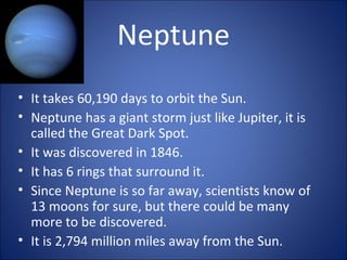 Neptune
• It takes 60,190 days to orbit the Sun.
• Neptune has a giant storm just like Jupiter, it is
called the Great Dark Spot.
• It was discovered in 1846.
• It has 6 rings that surround it.
• Since Neptune is so far away, scientists know of
13 moons for sure, but there could be many
more to be discovered.
• It is 2,794 million miles away from the Sun.
 