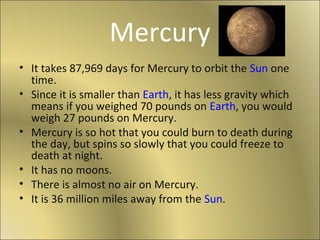 Mercury
• It takes 87,969 days for Mercury to orbit the Sun one
time.
• Since it is smaller than Earth, it has less gravity which
means if you weighed 70 pounds on Earth, you would
weigh 27 pounds on Mercury.
• Mercury is so hot that you could burn to death during
the day, but spins so slowly that you could freeze to
death at night.
• It has no moons.
• There is almost no air on Mercury.
• It is 36 million miles away from the Sun.
 
