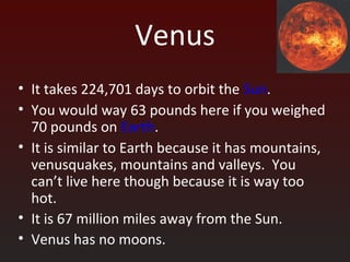 Venus
• It takes 224,701 days to orbit the Sun.
• You would way 63 pounds here if you weighed
70 pounds on Earth.
• It is similar to Earth because it has mountains,
venusquakes, mountains and valleys. You
can’t live here though because it is way too
hot.
• It is 67 million miles away from the Sun.
• Venus has no moons.
 