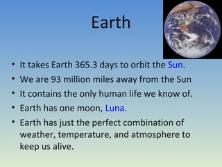 Earth
• It takes Earth 365.3 days to orbit the Sun.
• We are 93 million miles away from the Sun
• It contains the only human life we know of.
• Earth has one moon, Luna.
• Earth has just the perfect combination of
weather, temperature, and atmosphere to
keep us alive.
 