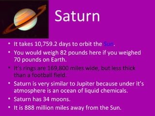 Saturn
• It takes 10,759.2 days to orbit the Sun.
• You would weigh 82 pounds here if you weighed
70 pounds on Earth.
• It’s rings are 169,800 miles wide, but less thick
than a football field.
• Saturn is very similar to Jupiter because under it’s
atmosphere is an ocean of liquid chemicals.
• Saturn has 34 moons.
• It is 888 million miles away from the Sun.
 