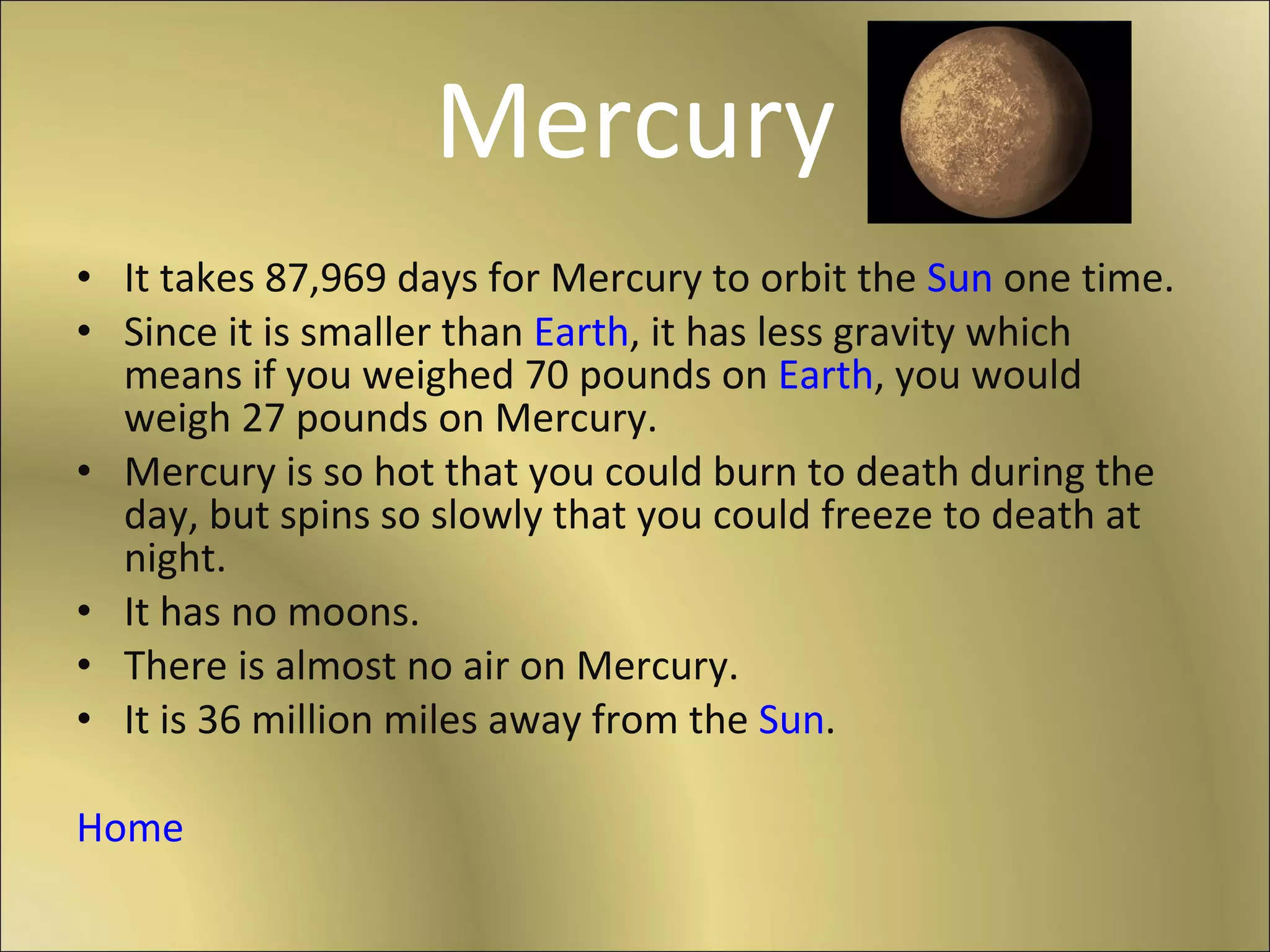 Mercury It takes 87,969 days for Mercury to orbit the  Sun  one time. Since it is smaller than  Earth , it has less gravity which means if you weighed 70 pounds on  Earth , you would weigh 27 pounds on Mercury. Mercury is so hot that you could burn to death during the day, but spins so slowly that you could freeze to death at night. It has no moons. There is almost no air on Mercury. It is 36 million miles away from the  Sun . Home 