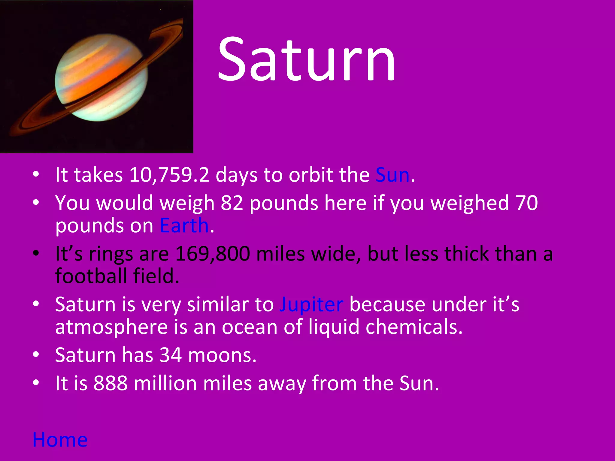 Saturn It takes 10,759.2 days to orbit the  Sun . You would weigh 82 pounds here if you weighed 70 pounds on  Earth . It’s rings are 169,800 miles wide, but less thick than a football field.  Saturn is very similar to  Jupiter  because under it’s atmosphere is an ocean of liquid chemicals. Saturn has 34 moons. It is 888 million miles away from the Sun. Home 