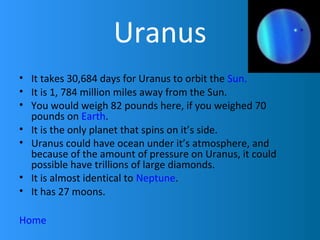 Uranus
• It takes 30,684 days for Uranus to orbit the Sun.
• It is 1, 784 million miles away from the Sun.
• You would weigh 82 pounds here, if you weighed 70
  pounds on Earth.
• It is the only planet that spins on it’s side.
• Uranus could have ocean under it’s atmosphere, and
  because of the amount of pressure on Uranus, it could
  possible have trillions of large diamonds.
• It is almost identical to Neptune.
• It has 27 moons.

Home
 