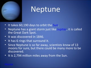 Neptune
• It takes 60,190 days to orbit the Sun.
• Neptune has a giant storm just like Jupiter, it is called
  the Great Dark Spot.
• It was discovered in 1846.
• It has 6 rings that surround it.
• Since Neptune is so far away, scientists know of 13
  moons for sure, but there could be many more to be
  discovered.
• It is 2,794 million miles away from the Sun.

Home
 