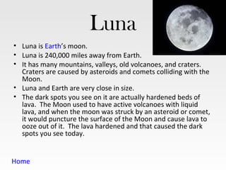 Luna
• Luna is Earth’s moon.
• Luna is 240,000 miles away from Earth.
• It has many mountains, valleys, old volcanoes, and craters.
  Craters are caused by asteroids and comets colliding with the
  Moon.
• Luna and Earth are very close in size.
• The dark spots you see on it are actually hardened beds of
  lava. The Moon used to have active volcanoes with liquid
  lava, and when the moon was struck by an asteroid or comet,
  it would puncture the surface of the Moon and cause lava to
  ooze out of it. The lava hardened and that caused the dark
  spots you see today.


Home
 