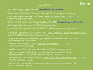 Work Cited                                             Home
"BNSC - Venus." BNSC - Home. 6 Oct. 2008 http://www.bnsc.gov.uk/lzconte.
"Discover Saturn." Windows to the Universe. 6 Oct. 2008 <http://www.windows.ucar.edu/to
"Geography4Kids.com: Wallpapers: Earth's Moon." Rader's GEOGRAPHY 4 KIDS.COM. 6 Oct. 2008
<http://www.geography4kids.com
"Google Earth Blog: Google Jupiter." Google Earth Blog. 6 Oct. 2008 http://gearthblog.com/blog/archiv.
http://www.youtube.com/watch?v=Yj5Lt3FxU28&feature=related
Jong, Ing-Chang. "ICJ Home Page." ICJ. 8 July 1998. 6 Oct. 2008 <www.comp.uark.edu/~icjong/>.

 "Mars, Earth - Closest Approach in Recorded History." Latest Email Hoaxes - Current Internet Scams - Hoax-
 Slayer. 6 Oct. 2008 http://www.hoax-slayer.com/mars
 "Neptune - DiracDelta Science & Engineering Encyclopedia." Engineering Database. 6 Oct. 2008
 <http://www.diracdelta.co.uk/science
 "RedShift™ Astronomy News » Uranus." RedShift™ Astronomy News . 6 Oct. 2008
 <http://news.redshift.de/index.php
 "Rocks from space." Rocks from space. 6 Oct. 2008 http://rocksfromspace.open.ac.uk.
 "Solar System - Interactive Solar System - By KidsAstronomy.com." Astronomy For Kids -
 KidsAstronomy.com. 6 Oct. 2008 <http://www.kidsastronomy.com/solar_s
  "StarDate Online | Solar System Guide | Sun." StarDate Online - Your Guide to the Universe. 6 Oct. 2008
  http://stardate.org/resources/ss.
 " What can mom serve us now? - Astronomy.com blog." Astronomy.com Forums. 6 Oct. 2008
 <http://cs.astronomy.com/asycs/b
 