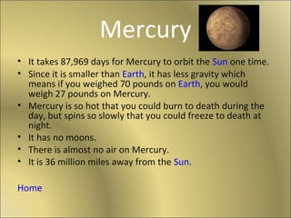 Mercury
• It takes 87,969 days for Mercury to orbit the Sun one time.
• Since it is smaller than Earth, it has less gravity which
  means if you weighed 70 pounds on Earth, you would
  weigh 27 pounds on Mercury.
• Mercury is so hot that you could burn to death during the
  day, but spins so slowly that you could freeze to death at
  night.
• It has no moons.
• There is almost no air on Mercury.
• It is 36 million miles away from the Sun.

Home
 
