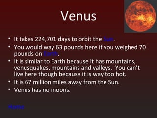 Venus
• It takes 224,701 days to orbit the Sun.
• You would way 63 pounds here if you weighed 70
  pounds on Earth.
• It is similar to Earth because it has mountains,
  venusquakes, mountains and valleys. You can’t
  live here though because it is way too hot.
• It is 67 million miles away from the Sun.
• Venus has no moons.

Home
 
