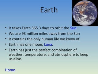 Earth

•   It takes Earth 365.3 days to orbit the Sun.
•   We are 93 million miles away from the Sun
•   It contains the only human life we know of.
•   Earth has one moon, Luna.
•   Earth has just the perfect combination of
    weather, temperature, and atmosphere to keep
    us alive.

Home
 