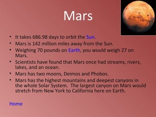 Mars
• It takes 686.98 days to orbit the Sun.
• Mars is 142 million miles away from the Sun.
• Weighing 70 pounds on Earth, you would weigh 27 on
  Mars.
• Scientists have found that Mars once had streams, rivers,
  lakes, and an ocean.
• Mars has two moons, Deimos and Phobos.
• Mars has the highest mountains and deepest canyons in
  the whole Solar System. The largest canyon on Mars would
  stretch from New York to California here on Earth.

Home
 