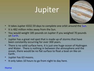 Jupiter
• It takes Jupiter 4332.59 days to complete one orbit around the Sun.
• It is 482 million miles away from the Sun.
• You would weight 185 pounds on Jupiter if you weighed 70 pounds
  on Earth.
• Jupiter has a great red spot that is made up of storms that have
  been constantly occurring for over 300 years.
• There is no solid surface here, it is just one huge ocean of Hydrogen
  and Water. There is nothing in between the atmosphere and the
  ocean, there would be no flat surface to float a boat on like on
  Earth.
• Jupiter has 63 moons.
• It only takes 10 hours to go from night to day here.

Home
 