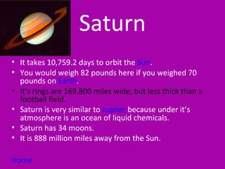 Saturn
• It takes 10,759.2 days to orbit the Sun.
• You would weigh 82 pounds here if you weighed 70
  pounds on Earth.
• It’s rings are 169,800 miles wide, but less thick than a
  football field.
• Saturn is very similar to Jupiter because under it’s
  atmosphere is an ocean of liquid chemicals.
• Saturn has 34 moons.
• It is 888 million miles away from the Sun.

Home
 