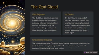 The Oort Cloud
Vast Expanse
The Oort Cloud is a distant, spherical
shell surrounding our solar system,
extending trillions of kilometers from
the Sun. It is believed to be the
source of most long-period comets
observed in the inner solar system.
Icy Debris
The Oort Cloud is composed of
trillions of icy objects, ranging from
small comets to dwarf planet-sized
bodies. These objects are remnants
from the formation of the solar
system, preserved in this distant,
frozen region.
Gravitational Influence
The immense mass of the Oort Cloud exerts a subtle gravitational influence on the
orbits of distant solar system objects. This influence may even play a role in the
long-term dynamics of the outer solar system.
 