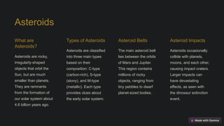 Asteroids
What are
Asteroids?
Asteroids are rocky,
irregularly-shaped
objects that orbit the
Sun, but are much
smaller than planets.
They are remnants
from the formation of
our solar system about
4.6 billion years ago.
Types of Asteroids
Asteroids are classified
into three main types
based on their
composition: C-type
(carbon-rich), S-type
(stony), and M-type
(metallic). Each type
provides clues about
the early solar system.
Asteroid Belts
The main asteroid belt
lies between the orbits
of Mars and Jupiter.
This region contains
millions of rocky
objects, ranging from
tiny pebbles to dwarf
planet-sized bodies.
Asteroid Impacts
Asteroids occasionally
collide with planets,
moons, and each other,
causing impact craters.
Larger impacts can
have devastating
effects, as seen with
the dinosaur extinction
event.
 