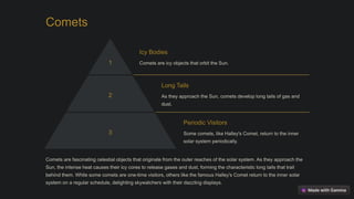 Comets
1
Icy Bodies
Comets are icy objects that orbit the Sun.
2
Long Tails
As they approach the Sun, comets develop long tails of gas and
dust.
3
Periodic Visitors
Some comets, like Halley's Comet, return to the inner
solar system periodically.
Comets are fascinating celestial objects that originate from the outer reaches of the solar system. As they approach the
Sun, the intense heat causes their icy cores to release gases and dust, forming the characteristic long tails that trail
behind them. While some comets are one-time visitors, others like the famous Halley's Comet return to the inner solar
system on a regular schedule, delighting skywatchers with their dazzling displays.
 