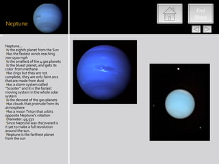 End
                                        Show




Neptune…
•Is the eighth planet from the Sun
•Has the fastest winds reaching
700-1500 mph
•Is the smallest of the 4 gas planets
•Is the bluest planet, and gets its
color from methane
•Has rings but they are not
complete, they are only faint arcs
that are made from dust
•Has a storm system called
“Scooter” and it is the fastest
moving system in the whole solar
system
•Is the densest of the gas planets
•Has clouds that protrude from its
atmosphere
•Has a moon Triton that orbits
opposite Neptune’s rotation
•Diameter: 49,532
•Since Neptune was discovered is
it yet to make a full revolution
around the sun.
•Neptune is the farthest planet
from the sun
 