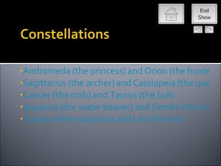 End
                                              Show




•Andromeda (the princess) and Orion (the hunter)
•Sagittarius (the archer) and Cassiopeia (the queen)
•Cancer (the crab) and Taurus (the bull)
•Aquarius (the water beaver) and Gemini (the twins
•Scorpius (the scorpion) and Leo (the lion)
 