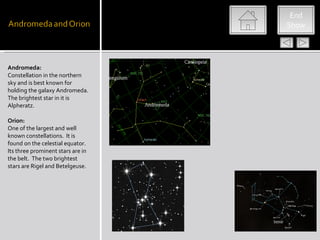End
                                   Show




Andromeda:
Constellation in the northern
sky and is best known for
holding the galaxy Andromeda.
The brightest star in it is
Alpheratz.

Orion:
One of the largest and well
known constellations. It is
found on the celestial equator.
Its three prominent stars are in
the belt. The two brightest
stars are Rigel and Betelgeuse.
 