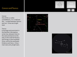 End
                                  Show




Cancer:
One of the 12 zodiac
constellations. It is small and
dim . Located between Gemini
and Leo. It has zero bright
stars

Taurus:
It sits large and prominent in
the Northern Hemisphere
winter sky, between Aries to
the west and Gemini to the
east; to the north lie Perseus
and Auriga, to the southeast
Orion, and to the southwest
Eridanus and Cetus. It has 7
main stars and 3 bright stars.
 