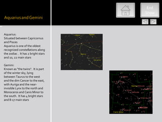 End
                                     Show




Aquarius:
Situated between Capricornus
and Pisces
Aquarius is one of the oldest
recognized constellations along
the zodiac . It has 2 bright stars
and 10, 22 main stars

Gemini:
Known as "the twins". It is part
of the winter sky, lying
between Taurus to the west
and the dim Cancer to the east,
with Auriga and the near-
invisible Lynx to the north and
Monoceros and Canis Minor to
the south. It has 4 bright stars
and 8-17 main stars
 