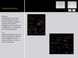 End
                                    Show




Scorpius:
It lies between Libra to the
west and Sagittarius to the
east. It is a large constellation
located in the southern
hemisphere near the center of
the Milky Way. It has 15 main
stars and 13 bright stars.

Leo:
Leo lies between dim Cancer to
the west and Virgo to the east.
This constellation contains
many bright stars , it has 3. It
has 9, 15 main stars.
 