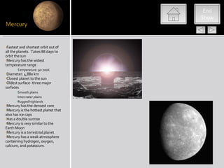 End
                                      Show




•Fastest and shortest orbit out of
all the planets. Takes 88 days to
orbit the sun
•Mercury has the widest
temperature range
       •Temperature: 90-700K
•Diameter: 4,880 km
•Closest planet to the sun
•Oldest surface- three major
surfaces
       •Smooth plains
       •Intercrater plains
      •Rugged highlands
•Mercury has the densest core
•Mercury is the hottest planet that
also has ice caps
•Has a double sunrise
•Mercury is very similar to the
Earth Moon
•Mercury is a terrestrial planet
•Mercury has a weak atmosphere
containing hydrogen, oxygen,
calcium, and potassium.
 