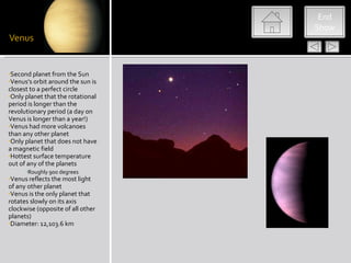 End
                                   Show




•Second planet from the Sun
•Venus’s orbit around the sun is
closest to a perfect circle
•Only planet that the rotational
period is longer than the
revolutionary period (a day on
Venus is longer than a year!)
•Venus had more volcanoes
than any other planet
•Only planet that does not have
a magnetic field
•Hottest surface temperature
out of any of the planets
     •Roughly 900 degrees
•Venus reflects the most light
of any other planet
•Venus is the only planet that
rotates slowly on its axis
clockwise (opposite of all other
planets)
•Diameter: 12,103.6 km
 