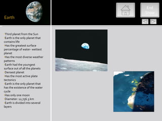 End
                                 Show




•Third planet from the Sun
•Earth is the only planet that
contains life
•Has the greatest surface
percentage of water- wettest
planet
•Has the most diverse weather
patterns
•Earth had the youngest
surface out of all the planets
•Densest planet
•Has the most active plate
tectonics
•Earth is the only planet that
has the existence of the water
cycle
•Has only one moon
•Diameter: 12,756.3 km
•Earth is divided into several
layers
 