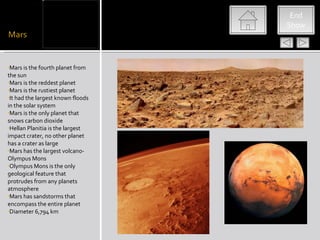 mars




                                    End
                                   Show




•Mars is the fourth planet from
the sun
•Mars is the reddest planet
•Mars is the rustiest planet
•It had the largest known floods
in the solar system
•Mars is the only planet that
snows carbon dioxide
•Hellan Planitia is the largest
impact crater, no other planet
has a crater as large
•Mars has the largest volcano-
Olympus Mons
•Olympus Mons is the only
geological feature that
protrudes from any planets
atmosphere
•Mars has sandstorms that
encompass the entire planet
•Diameter 6,794 km
 