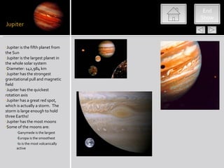 End
                                     Show




•Jupiter is the fifth planet from
the Sun
•Jupiter is the largest planet in
the whole solar system
•Diameter: 142,984 km
•Jupiter has the strongest
gravitational pull and magnetic
field
•Jupiter has the quickest
rotation axis
•Jupiter has a great red spot,
which is actually a storm. The
storm is large enough to hold
three Earths!
•Jupiter has the most moons
•Some of the moons are:
      •Ganymede is the largest
      •Europa is the smoothest
      •Io is the most volcanically
      active
 