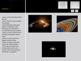 saturn




                                    End
                                   Show




•Saturn is the sixth planet from
the Sun
•Saturn has the most complex
ring system
•Second largest jovian (gas)
planet composed of 75%
hydrogen and 25% helium
•Lowest density of any planet
•Saturn’s moon Titian has the
thickest atmosphere of any
moon
•Saturn’s moons have the
largest variety of sizes
•Saturn’s rings are the only
rings that contain spokes
•The rings are made up of
mostly water and ice, but
contain some dust and rocks
•Diameter: 120,536 km
 
