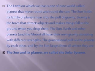  The Earthonwhich we live isone of nine worldcalled
planetsthatmove roundand roundthe sun. The Sun holds
its familyof planetsnear it by the pullof gravity. Gravity is
the force that attractsobjects and makes things fallto the
groundwhenyoudrop them. The Sun, Earthand other
planets(andthe Moon)all have their own gravity attracting
withdifferent strengths. Thegravitational pull onthe planets
by each other, andby the Sun keeps them all where they are.
 The Sun andits planets are calledthe Solar System.
 